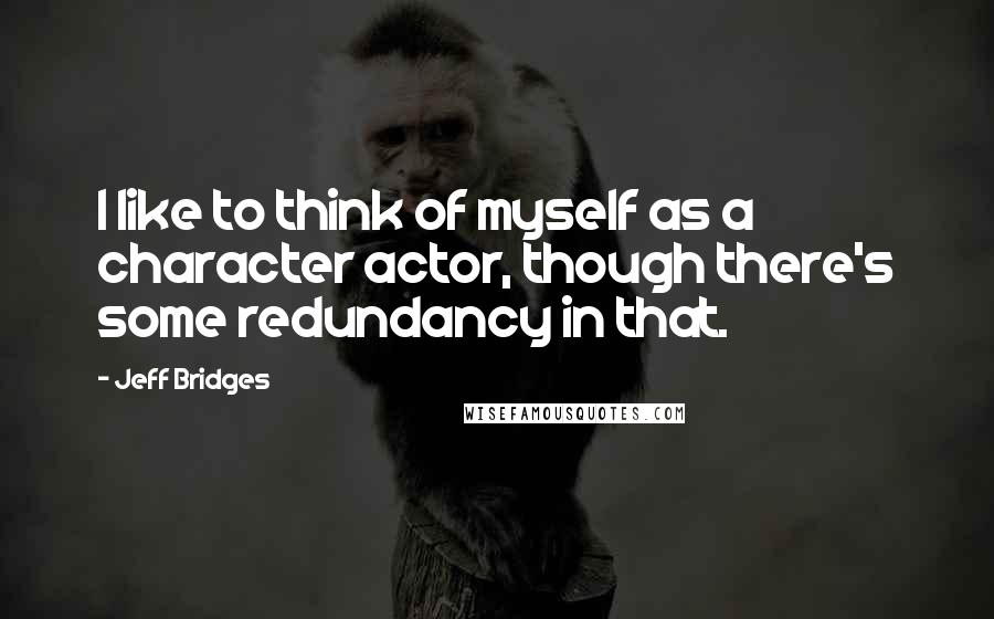 Jeff Bridges Quotes: I like to think of myself as a character actor, though there's some redundancy in that.