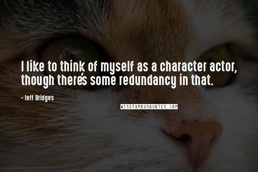 Jeff Bridges Quotes: I like to think of myself as a character actor, though there's some redundancy in that.