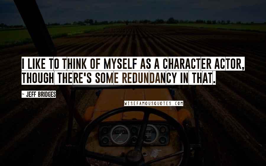 Jeff Bridges Quotes: I like to think of myself as a character actor, though there's some redundancy in that.