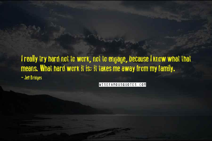 Jeff Bridges Quotes: I really try hard not to work, not to engage, because I know what that means. What hard work it is; it takes me away from my family.