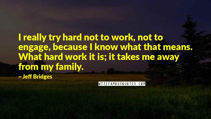 Jeff Bridges Quotes: I really try hard not to work, not to engage, because I know what that means. What hard work it is; it takes me away from my family.