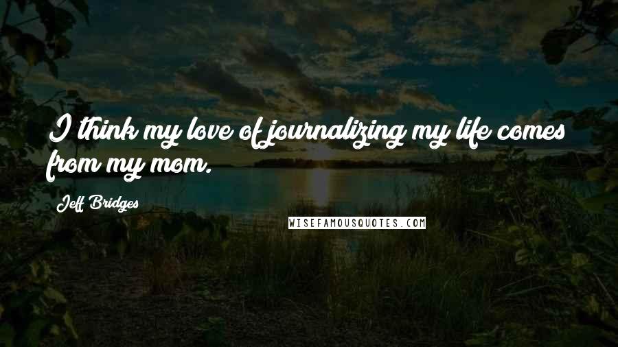 Jeff Bridges Quotes: I think my love of journalizing my life comes from my mom.