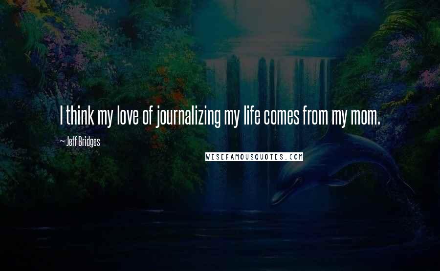 Jeff Bridges Quotes: I think my love of journalizing my life comes from my mom.