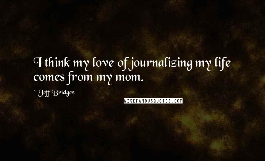 Jeff Bridges Quotes: I think my love of journalizing my life comes from my mom.