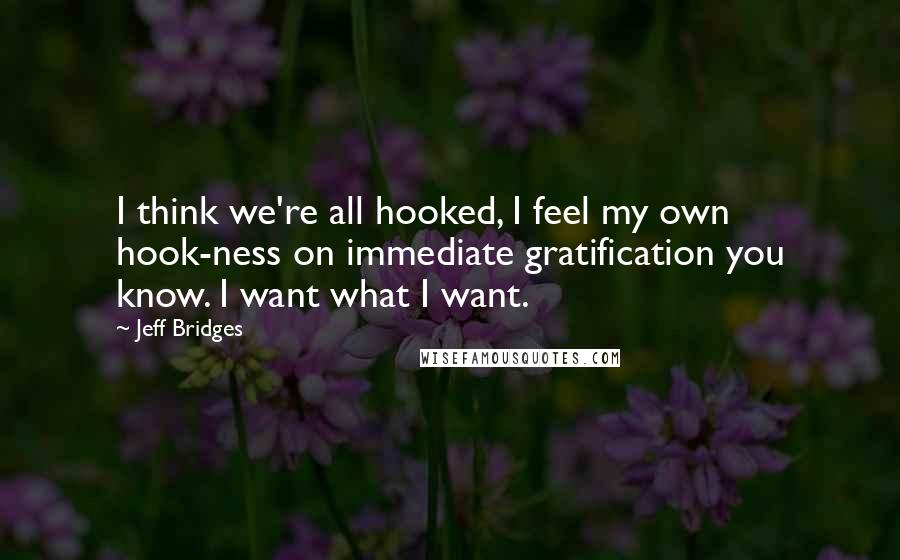 Jeff Bridges Quotes: I think we're all hooked, I feel my own hook-ness on immediate gratification you know. I want what I want.