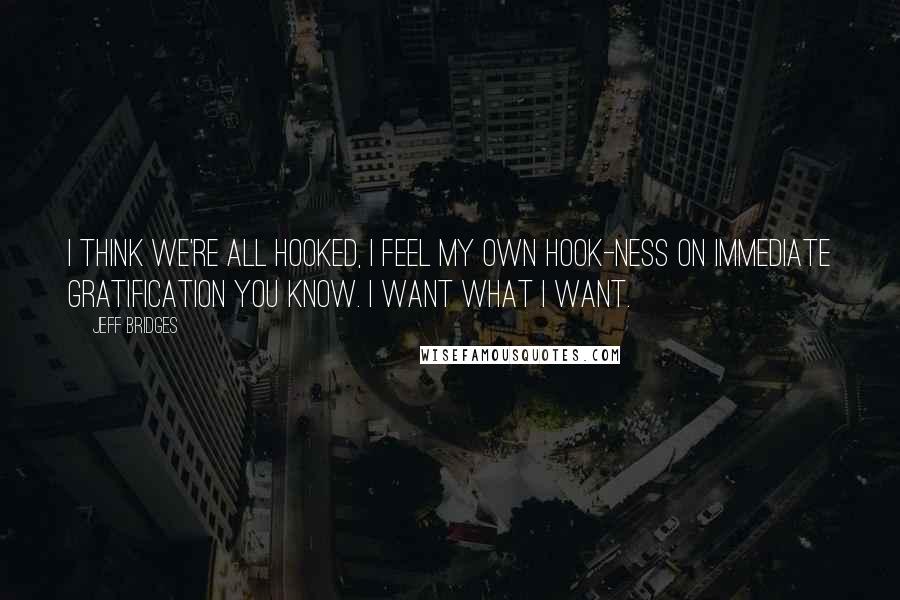 Jeff Bridges Quotes: I think we're all hooked, I feel my own hook-ness on immediate gratification you know. I want what I want.