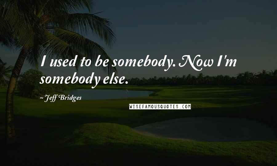 Jeff Bridges Quotes: I used to be somebody. Now I'm somebody else.