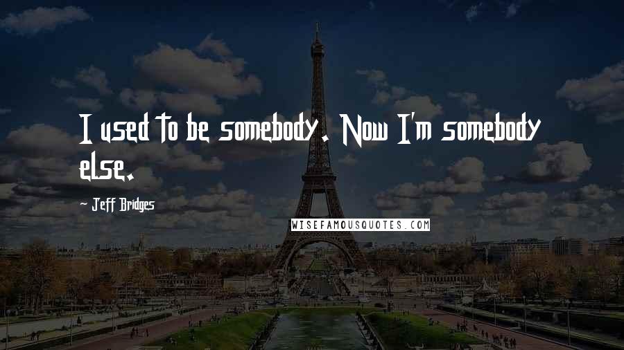 Jeff Bridges Quotes: I used to be somebody. Now I'm somebody else.