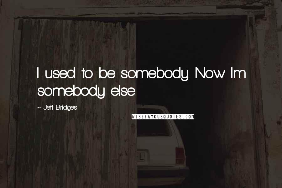 Jeff Bridges Quotes: I used to be somebody. Now I'm somebody else.