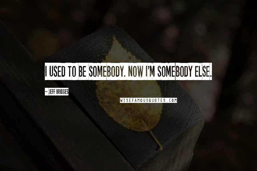 Jeff Bridges Quotes: I used to be somebody. Now I'm somebody else.