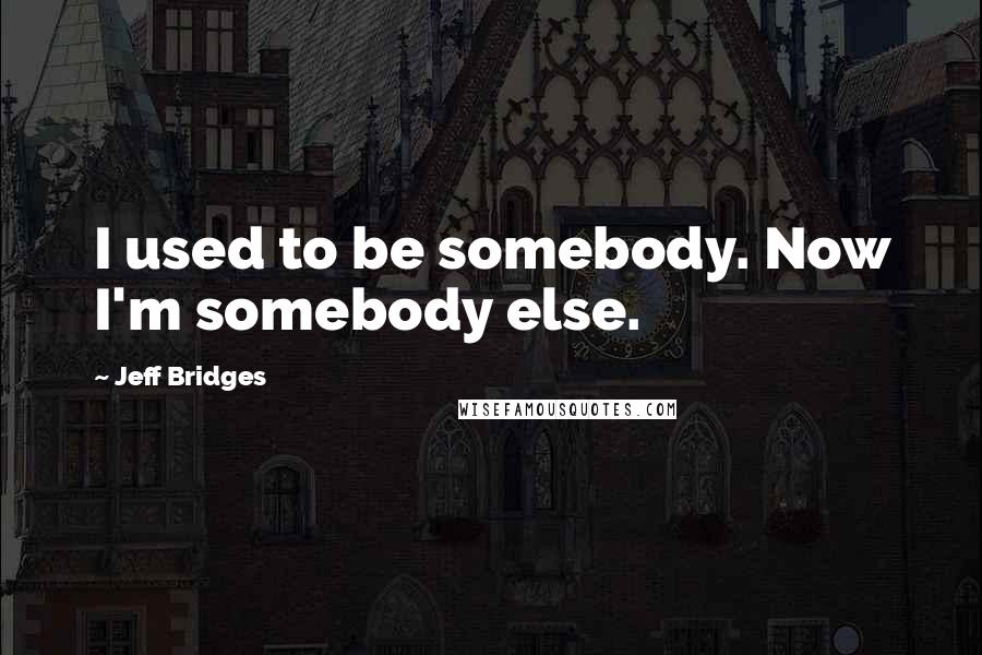 Jeff Bridges Quotes: I used to be somebody. Now I'm somebody else.