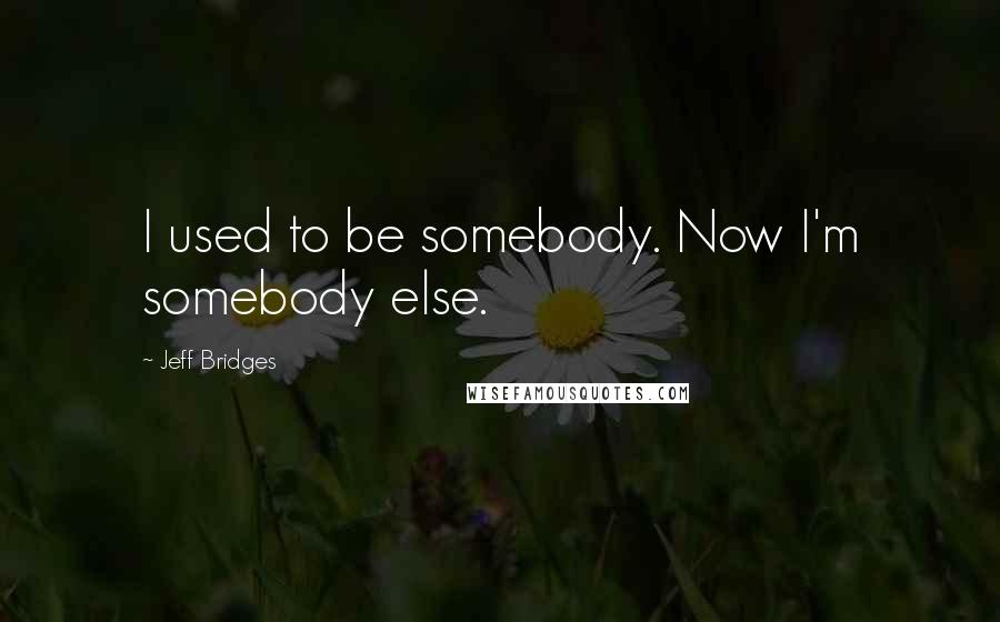 Jeff Bridges Quotes: I used to be somebody. Now I'm somebody else.