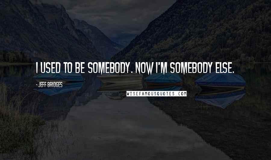 Jeff Bridges Quotes: I used to be somebody. Now I'm somebody else.