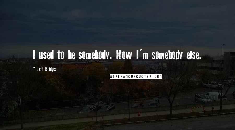 Jeff Bridges Quotes: I used to be somebody. Now I'm somebody else.