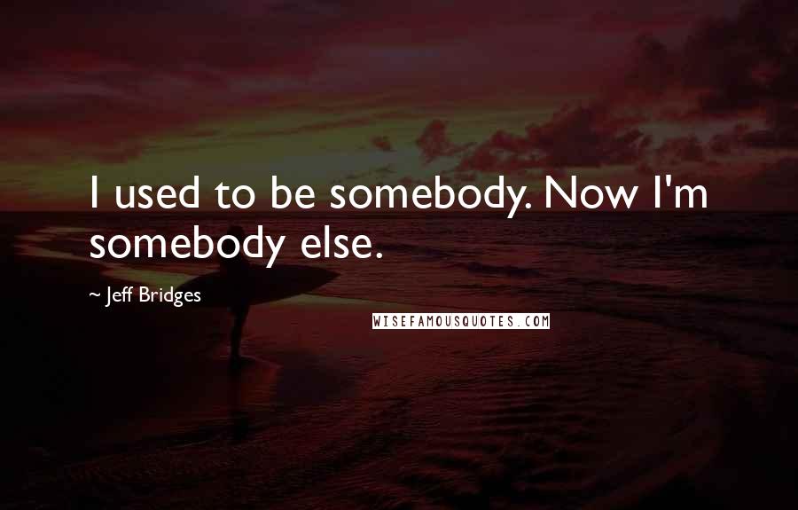 Jeff Bridges Quotes: I used to be somebody. Now I'm somebody else.