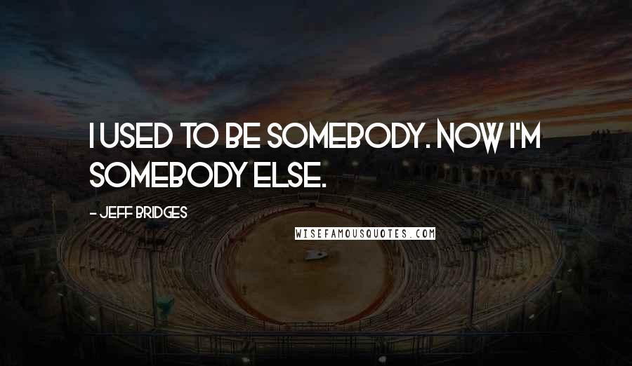 Jeff Bridges Quotes: I used to be somebody. Now I'm somebody else.
