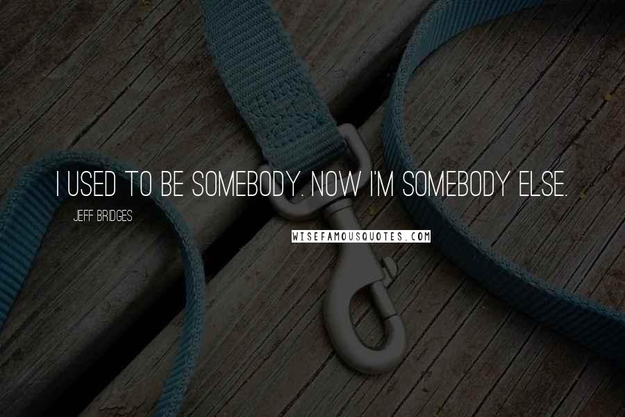Jeff Bridges Quotes: I used to be somebody. Now I'm somebody else.