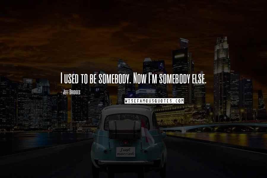 Jeff Bridges Quotes: I used to be somebody. Now I'm somebody else.