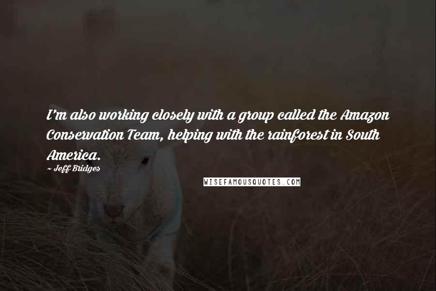 Jeff Bridges Quotes: I'm also working closely with a group called the Amazon Conservation Team, helping with the rainforest in South America.