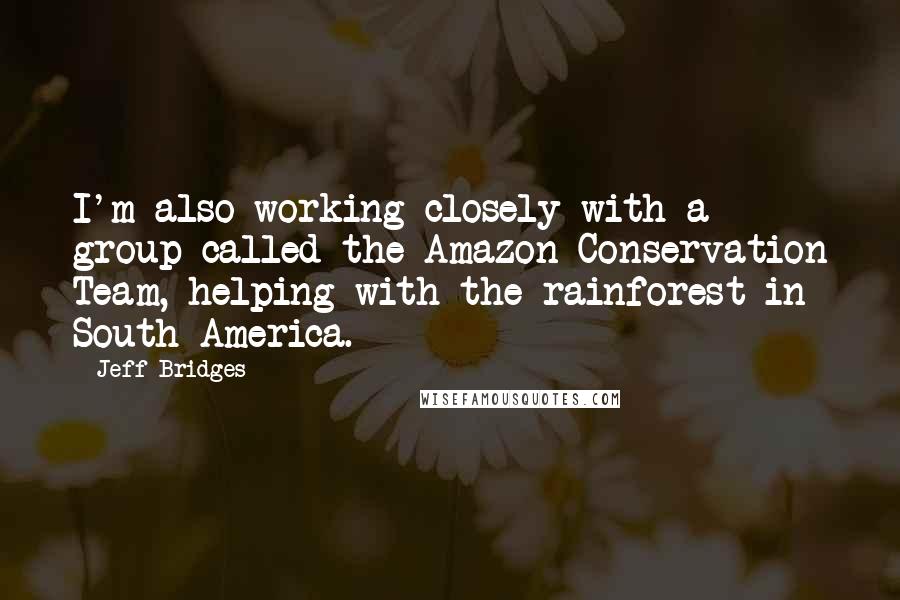 Jeff Bridges Quotes: I'm also working closely with a group called the Amazon Conservation Team, helping with the rainforest in South America.
