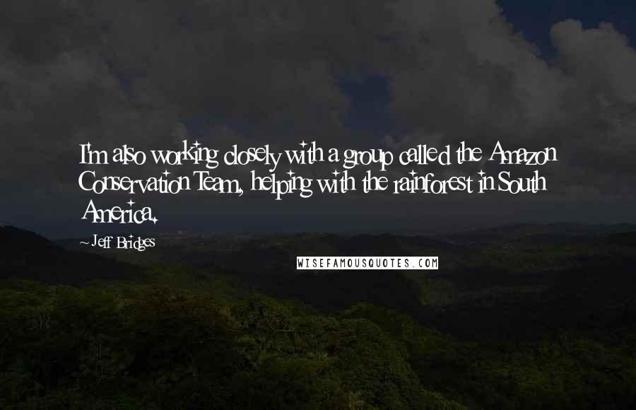 Jeff Bridges Quotes: I'm also working closely with a group called the Amazon Conservation Team, helping with the rainforest in South America.