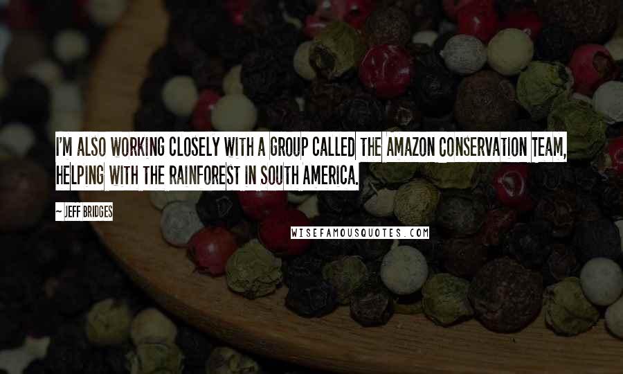 Jeff Bridges Quotes: I'm also working closely with a group called the Amazon Conservation Team, helping with the rainforest in South America.