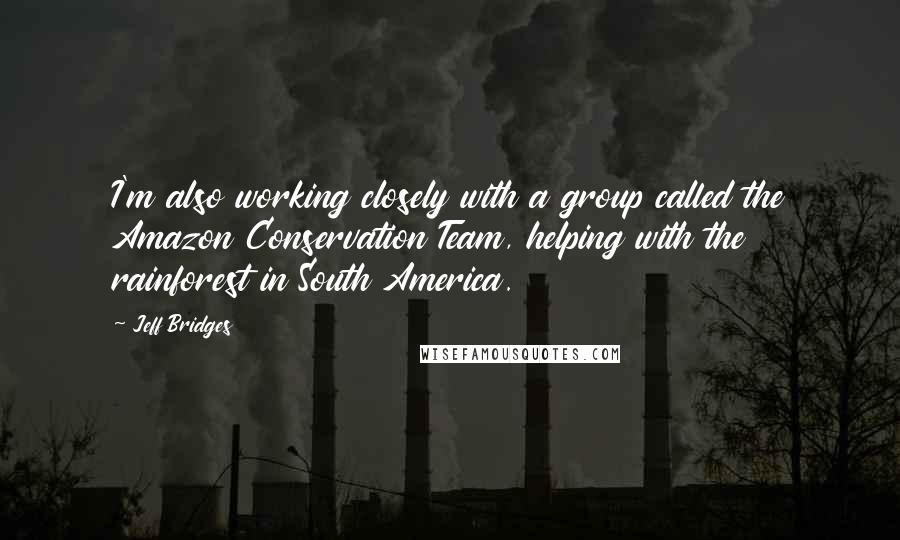 Jeff Bridges Quotes: I'm also working closely with a group called the Amazon Conservation Team, helping with the rainforest in South America.