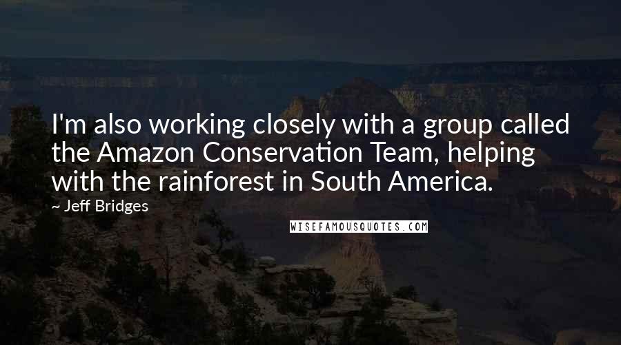 Jeff Bridges Quotes: I'm also working closely with a group called the Amazon Conservation Team, helping with the rainforest in South America.