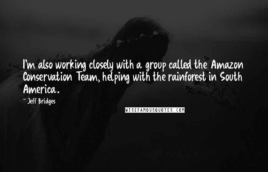 Jeff Bridges Quotes: I'm also working closely with a group called the Amazon Conservation Team, helping with the rainforest in South America.