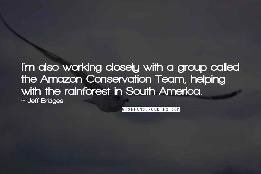 Jeff Bridges Quotes: I'm also working closely with a group called the Amazon Conservation Team, helping with the rainforest in South America.