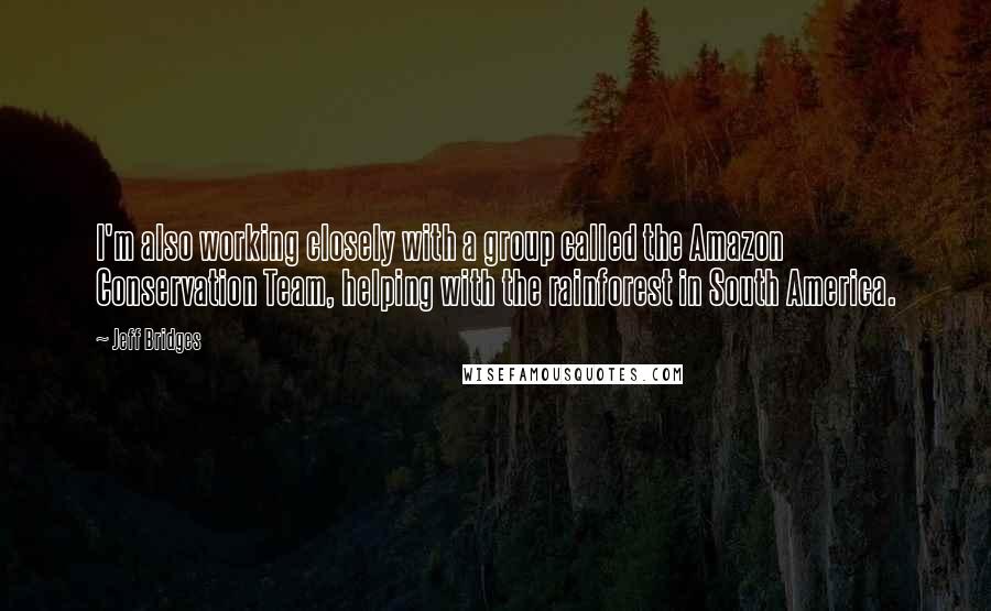 Jeff Bridges Quotes: I'm also working closely with a group called the Amazon Conservation Team, helping with the rainforest in South America.