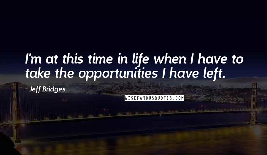 Jeff Bridges Quotes: I'm at this time in life when I have to take the opportunities I have left.