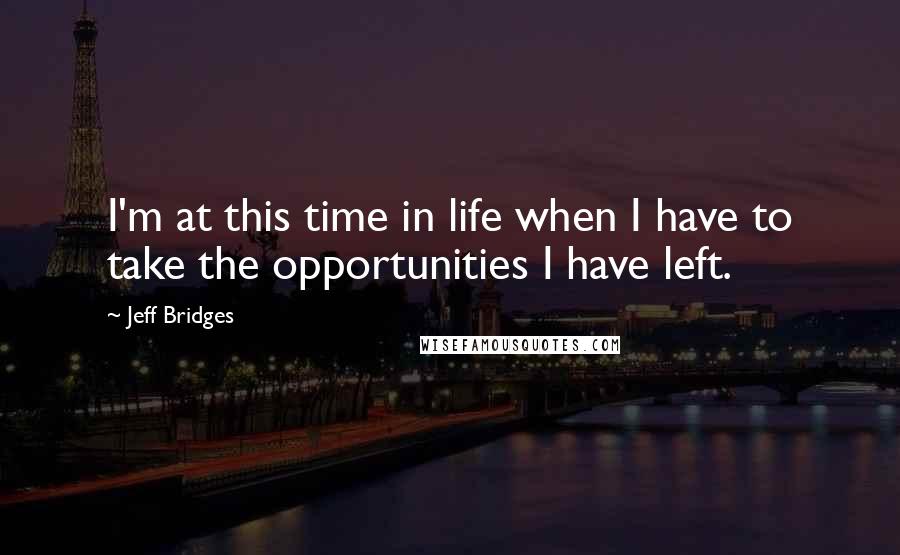 Jeff Bridges Quotes: I'm at this time in life when I have to take the opportunities I have left.