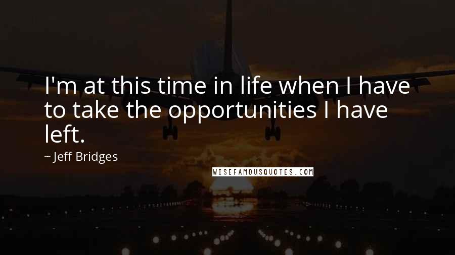 Jeff Bridges Quotes: I'm at this time in life when I have to take the opportunities I have left.