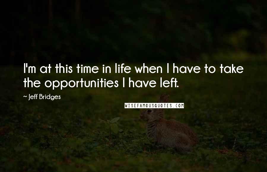 Jeff Bridges Quotes: I'm at this time in life when I have to take the opportunities I have left.