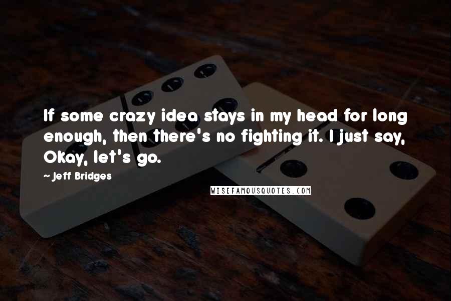 Jeff Bridges Quotes: If some crazy idea stays in my head for long enough, then there's no fighting it. I just say, Okay, let's go.