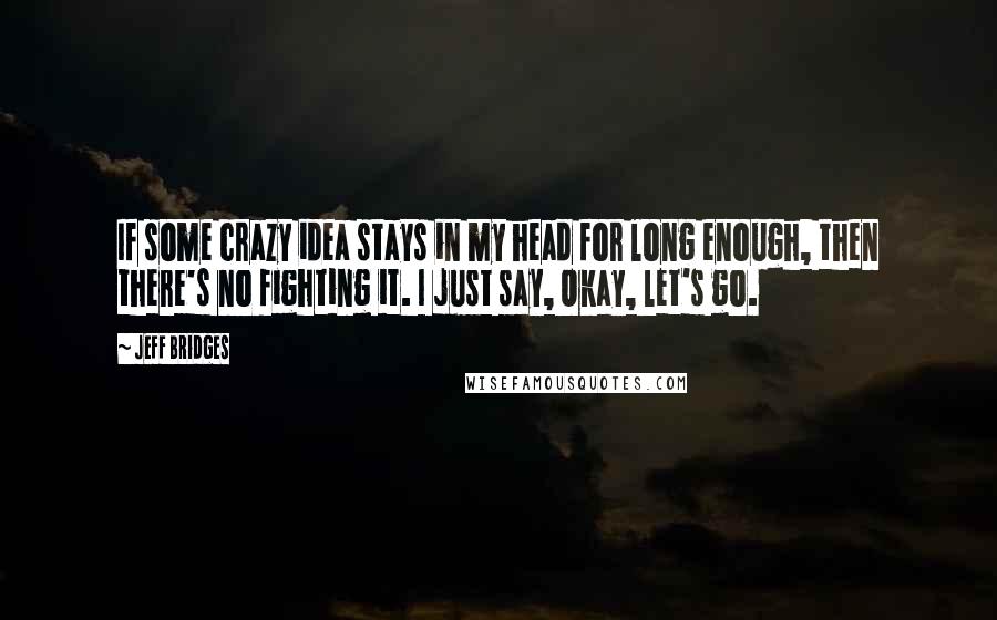 Jeff Bridges Quotes: If some crazy idea stays in my head for long enough, then there's no fighting it. I just say, Okay, let's go.