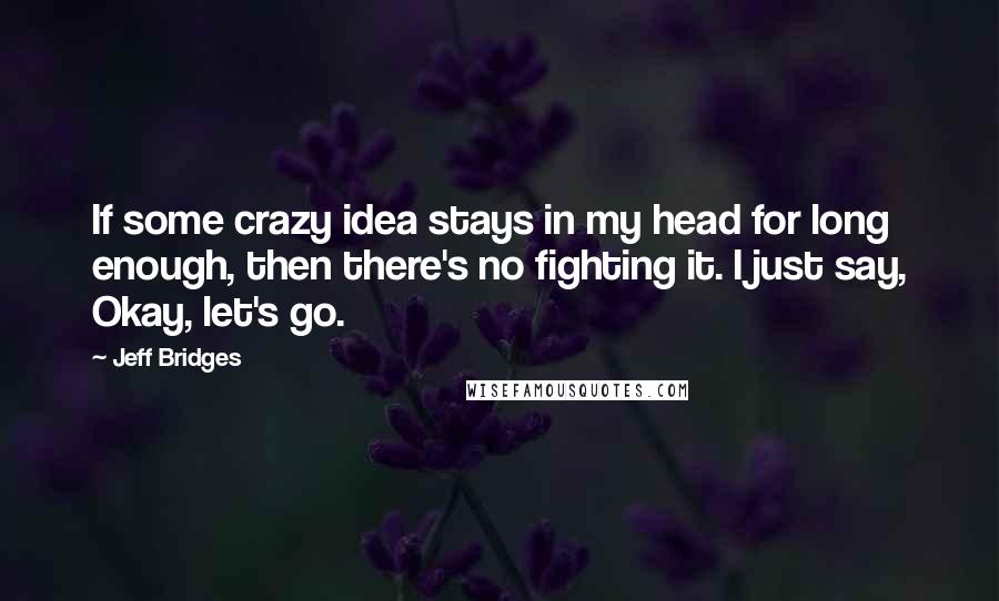 Jeff Bridges Quotes: If some crazy idea stays in my head for long enough, then there's no fighting it. I just say, Okay, let's go.