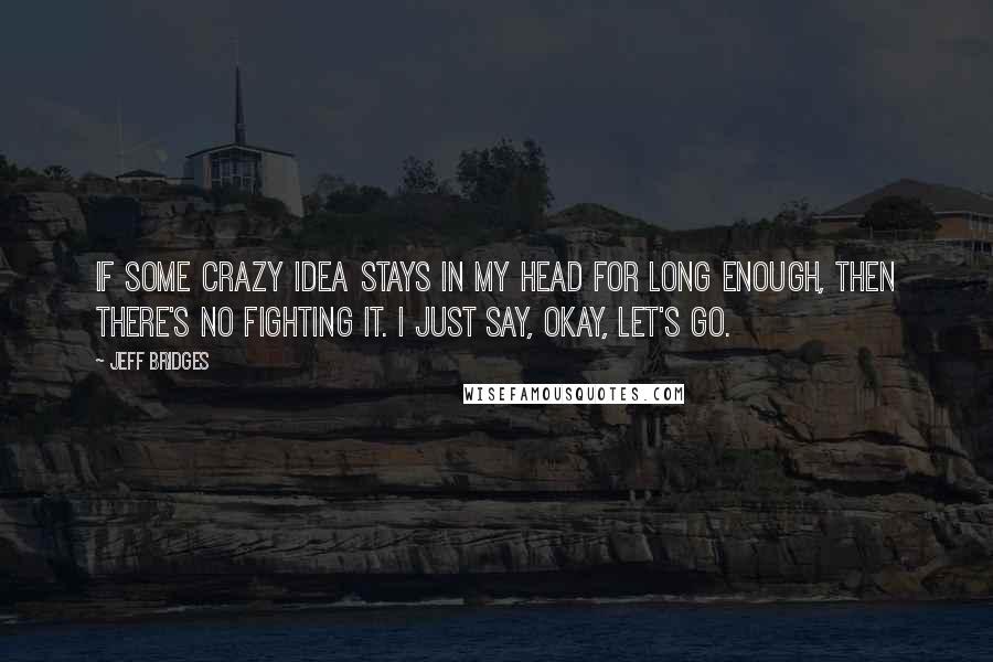 Jeff Bridges Quotes: If some crazy idea stays in my head for long enough, then there's no fighting it. I just say, Okay, let's go.
