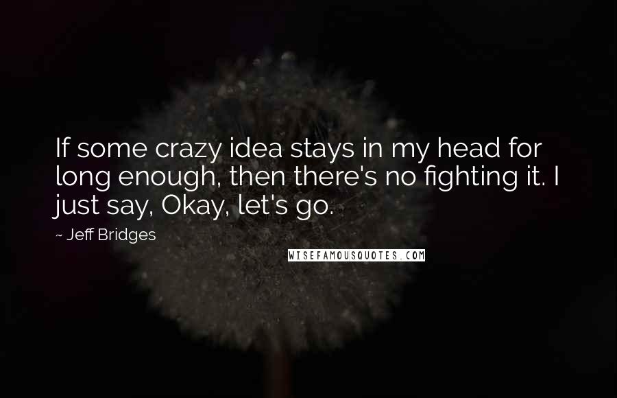 Jeff Bridges Quotes: If some crazy idea stays in my head for long enough, then there's no fighting it. I just say, Okay, let's go.