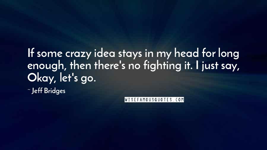 Jeff Bridges Quotes: If some crazy idea stays in my head for long enough, then there's no fighting it. I just say, Okay, let's go.