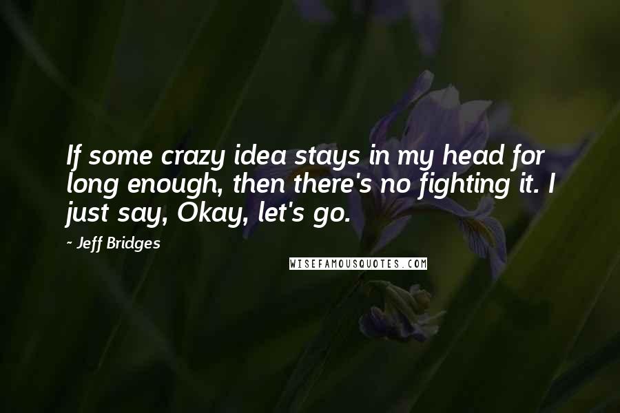 Jeff Bridges Quotes: If some crazy idea stays in my head for long enough, then there's no fighting it. I just say, Okay, let's go.