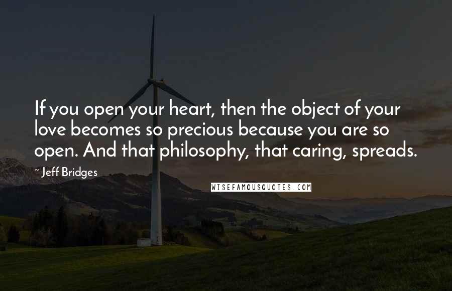 Jeff Bridges Quotes: If you open your heart, then the object of your love becomes so precious because you are so open. And that philosophy, that caring, spreads.