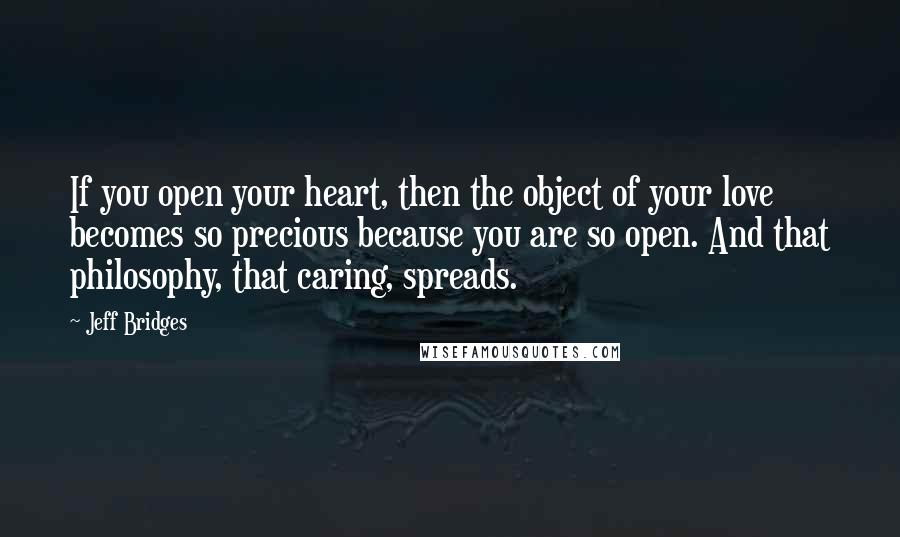 Jeff Bridges Quotes: If you open your heart, then the object of your love becomes so precious because you are so open. And that philosophy, that caring, spreads.