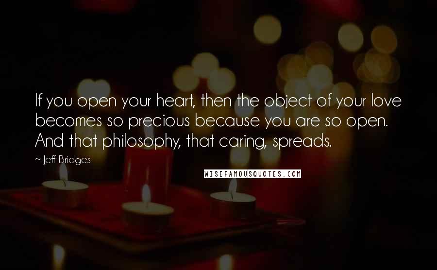 Jeff Bridges Quotes: If you open your heart, then the object of your love becomes so precious because you are so open. And that philosophy, that caring, spreads.