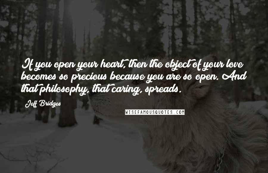 Jeff Bridges Quotes: If you open your heart, then the object of your love becomes so precious because you are so open. And that philosophy, that caring, spreads.