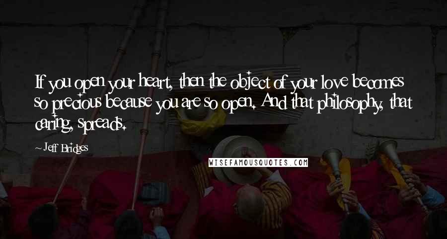 Jeff Bridges Quotes: If you open your heart, then the object of your love becomes so precious because you are so open. And that philosophy, that caring, spreads.