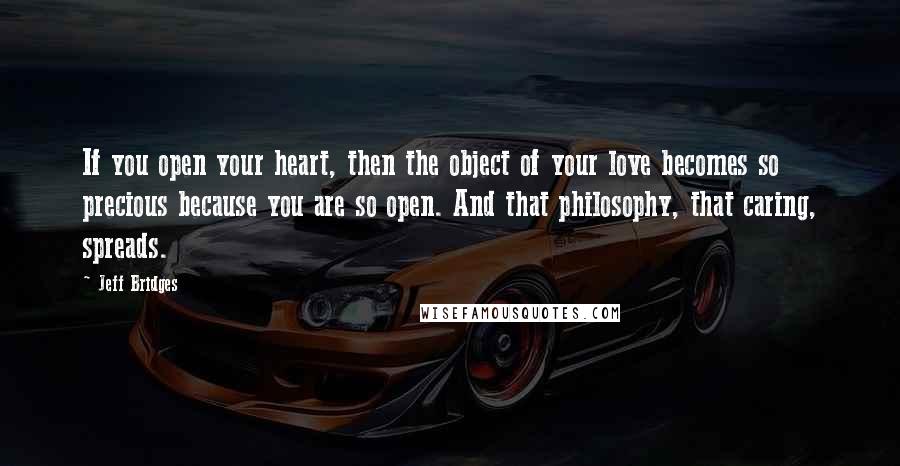 Jeff Bridges Quotes: If you open your heart, then the object of your love becomes so precious because you are so open. And that philosophy, that caring, spreads.