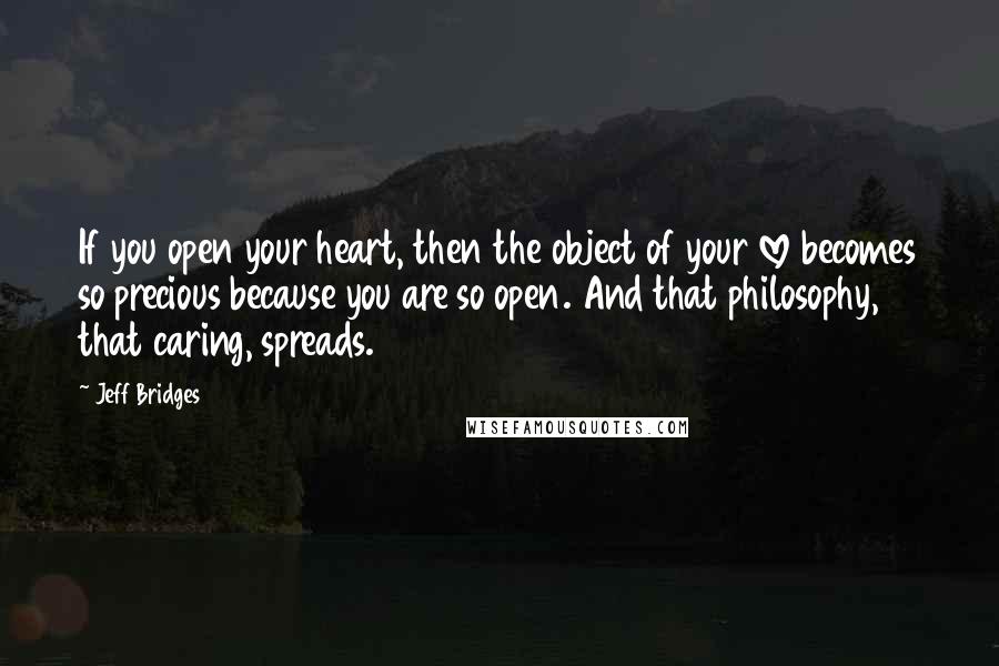 Jeff Bridges Quotes: If you open your heart, then the object of your love becomes so precious because you are so open. And that philosophy, that caring, spreads.