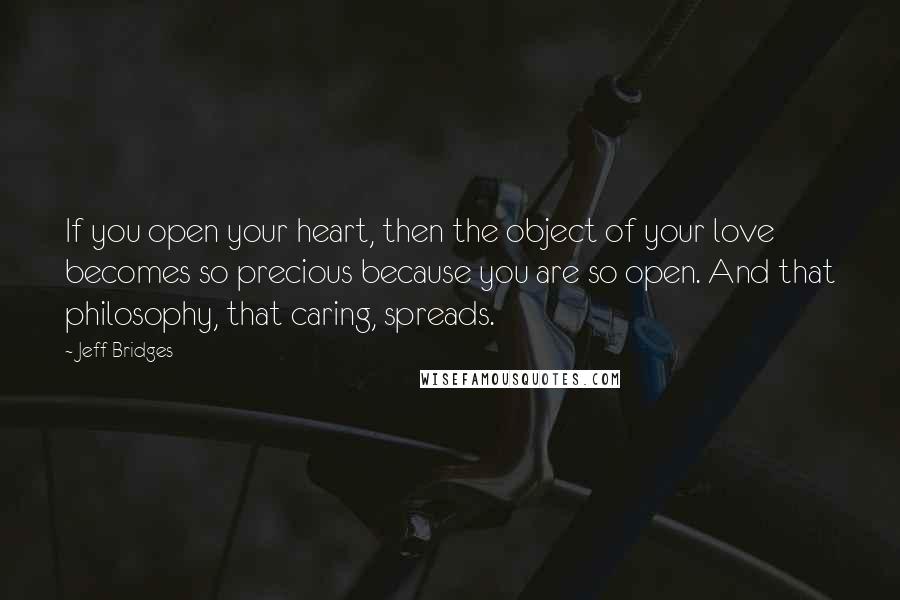 Jeff Bridges Quotes: If you open your heart, then the object of your love becomes so precious because you are so open. And that philosophy, that caring, spreads.